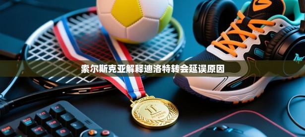 索尔斯克亚解释迪洛特转会延误原因