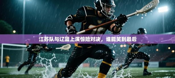 江苏队与辽篮上演惊险对决，谁能笑到最后